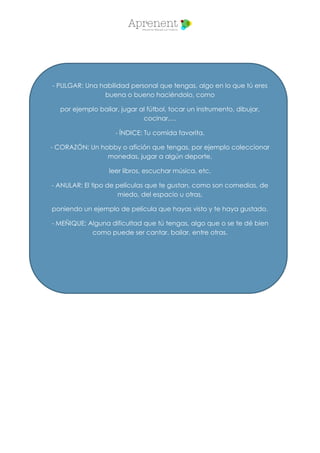 - PULGAR: Una habilidad personal que tengas, algo en lo que tú eres
buena o bueno haciéndolo, como
por ejemplo bailar, jugar al fútbol, tocar un instrumento, dibujar,
cocinar,…
- ÍNDICE: Tu comida favorita.
- CORAZÓN: Un hobby o afición que tengas, por ejemplo coleccionar
monedas, jugar a algún deporte,
leer libros, escuchar música, etc.
- ANULAR: El tipo de películas que te gustan, como son comedias, de
miedo, del espacio u otras,
poniendo un ejemplo de película que hayas visto y te haya gustado.
- MEÑIQUE: Alguna dificultad que tú tengas, algo que o se te dé bien
como puede ser cantar, bailar, entre otras.
 