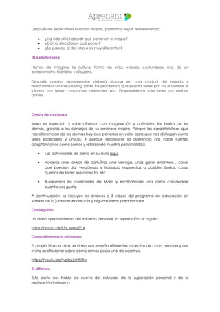 Después de explicarnos nuestros mapas, podemos seguir relfexionando:
 ¿Ha sido difícil decidir qué poner en el mapa?
 ¿Cómo decidieron qué poner?
 ¿Se parece al del otro o es muy diferentes?
El extraterrestre
Hemos de imaginar la cultura, forma de vida, valores, costumbres, etc. de un
extraterrestre. Escribirlo y dibujarlo.
Después nuestro extraterrestre deberá situarse en una ciudad del mundo y
realizaremos un role-playing sobre los problemas que pueda tener por no entender el
idioma, por tener costumbres diferentes, etc. Propondremos soluciones por ambas
partes.
Orejas de mariposa
Mara es especial y sabe afrontar con imaginación y optimismo las burlas de los
demás, gracias a los consejos de su amorosa madre. Porque las características que
nos diferencian de los demás hay que ponerlas en valor para que nos distingan como
seres especiales y únicos. Y porque reconocer la diferencia nos hace fuertes,
aceptándonos como somos y reforzando nuestra personalidad.
• Las actividades de Elena en su aula aquí.
• Haceros unas orejas de cartulina, una verruga, unas gafas enormes… cosas
que puedan dar vergüenza y trabajad respuestas a posibles burlas, cosas
buenas de tener ese aspecto, etc…
• Busquemos las cualidades de Mara y escribámosle una carta contándole
cuanto nos gusta.
A continuación, se incluyen los enlaces a 3 videos del programa de educación en
valores de la junta de Andalucía y algunas ideas para trabajar.
Conseguido.
Un video que nos habla del esfuerzo personal, la superación, el orgullo…
https://youtu.be/lJn_MwgTP_k
Conociéndome a mí mismo.
El propio título lo dice, el video nos enseña diferentes aspectos de cada persona y nos
invita a reflexionar sobre cómo somos cada uno de nosotros.
https://youtu.be/wplpL5xHN4w
EL alfarero.
Este corto nos habla de nuevo del esfuerzo, de la superación personal y de la
motivación intrínseca.
 