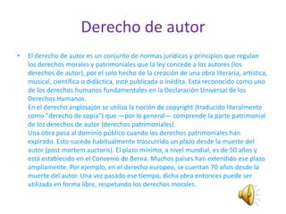 Derecho de autor
•   El derecho de autor es un conjunto de normas jurídicas y principios que regulan
    los derechos morales y patrimoniales que la ley concede a los autores (los
    derechos de autor), por el solo hecho de la creación de una obra literaria, artística,
    musical, científica o didáctica, esté publicada o inédita. Está reconocido como uno
    de los derechos humanos fundamentales en la Declaración Universal de los
    Derechos Humanos.
    En el derecho anglosajón se utiliza la noción de copyright (traducido literalmente
    como "derecho de copia") que —por lo general— comprende la parte patrimonial
    de los derechos de autor (derechos patrimoniales).
    Una obra pasa al dominio público cuando los derechos patrimoniales han
    expirado. Esto sucede habitualmente trascurrido un plazo desde la muerte del
    autor (post mortem auctoris). El plazo mínimo, a nivel mundial, es de 50 años y
    está establecido en el Convenio de Berna. Muchos países han extendido ese plazo
    ampliamente. Por ejemplo, en el derecho europeo, se cuentan 70 años desde la
    muerte del autor. Una vez pasado ese tiempo, dicha obra entonces puede ser
    utilizada en forma libre, respetando los derechos morales.
 