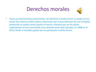 Derechos morales
•   Como ya mencionamos previamente, los derechos morales tienen su origen en los
    países del sistema jurídico latino-continental, por lo que disfrutan de una completa
    protección en países como España o Francia, mientras que en los países
    anglosajones se han reconocido muy recientemente (por ejemplo, en 1988 en el
    Reino Unido o Canadá) y gozan de una protección mucho menor.
 