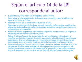 Según el artículo 14 de la LPI,
           corresponde al autor:
•   1. Decidir si su obra ha de ser divulgada y en qué forma.
•   Determinar si tal divulgación ha de hacerse con su nombre, bajo seudónimo o
    signo, o de forma anónima.
•   Reconocimiento de su condición de autor de la obra.
•   Respeto a la integridad de la obra e impedir cualquier deformación, modificación,
    alteración o atentado contra ella que suponga perjuicio a sus legítimos intereses o
    menoscabo a su reputación.
•   Modificar la obra respetando los derechos adquiridos por terceros y las exigencias
    de protección de bienes de interés cultural.
•   Retirar la obra del comercio, por cambio de sus convicciones intelectuales o
    morales, previa indemnización de daños y perjuicios a los titulares de derechos de
    explotación. Una vez retirada, puede revocarse ofreciendo preferentemente los
    derechos de autor al anterior titular en condiciones similares a las originarias.
•   Acceder al ejemplar único o raro de la obra, cuando se halle en poder de otro, a fin
    de ejercitar el derecho de divulgación o cualquier otro que le corresponda. De
    forma que cause las mínimas incomodidades al que posea la obra legítimamente,
    al que se indemnizará, en su caso, por los daños y perjuicios que se le irroguen
 