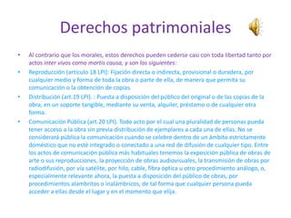 Derechos patrimoniales
•   Al contrario que los morales, estos derechos pueden cederse casi con toda libertad tanto por
    actos inter vivos como mortis causa, y son los siguientes:
•   Reproducción (artículo 18 LPI): Fijación directa o indirecta, provisional o duradera, por
    cualquier medio y forma de toda la obra o parte de ella, de manera que permita su
    comunicación o la obtención de copias.
•   Distribución (art.19 LPI). : Puesta a disposición del público del original o de las copias de la
    obra, en un soporte tangible, mediante su venta, alquiler, préstamo o de cualquier otra
    forma.
•   Comunicación Pública (art.20 LPI). Todo acto por el cual una pluralidad de personas pueda
    tener acceso a la obra sin previa distribución de ejemplares a cada una de ellas. No se
    considerará pública la comunicación cuando se celebre dentro de un ámbito estrictamente
    doméstico que no esté integrado o conectado a una red de difusión de cualquier tipo. Entre
    los actos de comunicación pública más habituales tenemos la exposición pública de obras de
    arte o sus reproducciones, la proyección de obras audiovisuales, la transmisión de obras por
    radiodifusión, por vía satélite, por hilo, cable, fibra óptica u otro procedimiento análogo, o,
    especialmente relevante ahora, la puesta a disposición del público de obras, por
    procedimientos alambritos o inalámbricos, de tal forma que cualquier persona pueda
    acceder a ellas desde el lugar y en el momento que elija.
 