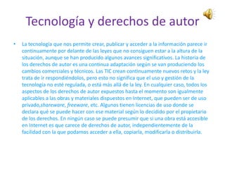 Tecnología y derechos de autor
•   La tecnología que nos permite crear, publicar y acceder a la información parece ir
    continuamente por delante de las leyes que no consiguen estar a la altura de la
    situación, aunque se han producido algunos avances significativos. La historia de
    los derechos de autor es una continua adaptación según se van produciendo los
    cambios comerciales y técnicos. Las TIC crean continuamente nuevos retos y la ley
    trata de ir respondiéndolos, pero esto no significa que el uso y gestión de la
    tecnología no esté regulada, o está más allá de la ley. En cualquier caso, todos los
    aspectos de los derechos de autor expuestos hasta el momento son igualmente
    aplicables a las obras y materiales dispuestos en Internet, que pueden ser de uso
    privado,shareware, freeware, etc. Algunos tienen licencias de uso donde se
    declara qué se puede hacer con ese material según lo decidido por el propietario
    de los derechos. En ningún caso se puede presumir que si una obra está accesible
    en Internet es que carece de derechos de autor, independientemente de la
    facilidad con la que podamos acceder a ella, copiarla, modificarla o distribuirla.
 