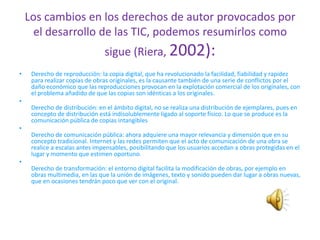 Los cambios en los derechos de autor provocados por
      el desarrollo de las TIC, podemos resumirlos como
                                sigue (Riera, 2002):
•    Derecho de reproducción: la copia digital, que ha revolucionado la facilidad, fiabilidad y rapidez
     para realizar copias de obras originales, es la causante también de una serie de conflictos por el
     daño económico que las reproducciones provocan en la explotación comercial de los originales, con
     el problema añadido de que las copias son idénticas a los originales.
•
     Derecho de distribución: en el ámbito digital, no se realiza una distribución de ejemplares, pues en
     concepto de distribución está indisolublemente ligado al soporte físico. Lo que se produce es la
     comunicación pública de copias intangibles
•
     Derecho de comunicación pública: ahora adquiere una mayor relevancia y dimensión que en su
     concepto tradicional. Internet y las redes permiten que el acto de comunicación de una obra se
     realice a escalas antes impensables, posibilitando que los usuarios accedan a obras protegidas en el
     lugar y momento que estimen oportuno.
•
     Derecho de transformación: el entorno digital facilita la modificación de obras, por ejemplo en
     obras multimedia, en las que la unión de imágenes, texto y sonido pueden dar lugar a obras nuevas,
     que en ocasiones tendrán poco que ver con el original.
 