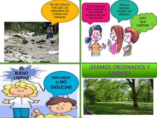 NO ME EXPLICO                       POR LA
                           YO ME ENFERME
           POR QUE LAS                        BASURA
                          POR LA BASURA Q
          PERSONAS NO                       VIENEN LAS
                             HAY DONDE
           CUIDAN SUS     JUGAMOS ME DIJO    MOSCAS
             PARQUES         MI DOCTOR                     ¡HAY
                                                            QUE
                                                         LIMPIAR!




   ES                       ¡SEAMOS ORDENADOS Y
BUENO                             LIMPIOS!
LIMPIAR    PERO MEJOR
             ES NO
          ENSUCIAR
 