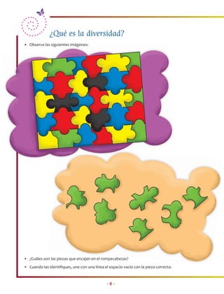 ¿Qué es la diversidad?
• Observa las siguientes imágenes:




• ¿Cuáles son las piezas que encajan en el rompecabezas?
                                                  b as?
• Cuando las identiﬁques, une con una línea el espacio vacío con la pieza correcta.


                                              •8•
 