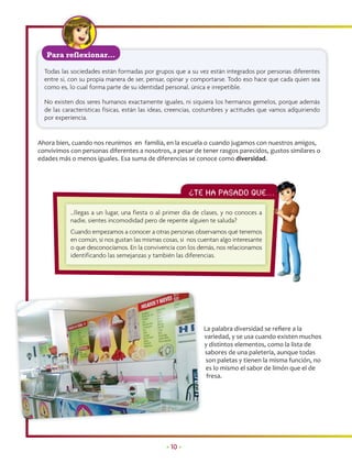 Para reflexionar…

  Todas las sociedades están formadas por grupos que a su vez están integrados por personas diferentes
  entre sí, con su propia manera de ser, pensar, opinar y comportarse. Todo eso hace que cada quien sea
  como es, lo cual forma parte de su identidad personal, única e irrepetible.

  No existen dos seres humanos exactamente iguales, ni siquiera los hermanos gemelos, porque además
  de las características físicas, están las ideas, creencias, costumbres y actitudes que vamos adquiriendo
  por experiencia.


Ahora bien, cuando nos reunimos en familia, en la escuela o cuando jugamos con nuestros amigos,
convivimos con personas diferentes a nosotros, a pesar de tener rasgos parecidos, gustos similares o
edades más o menos iguales. Esa suma de diferencias se conoce como diversidad.




                                                         ¿Te ha PASADO QUE…
                                                                          …

           …llegas a un lugar, una fiesta o al primer día de clases, y no conoces a
           nadie, sientes incomodidad pero de repente alguien te saluda?
           Cuando empezamos a conocer a otras personas observamos qué tenemos
           en común, si nos gustan las mismas cosas, si nos cuentan algo interesante
           o que desconocíamos. En la convivencia con los demás, nos relacionamos
           identificando las semejanzas y también las diferencias.




                                                              La palabra diversidad se reﬁere a la
                                                              variedad, y se usa cuando existen muchos
                                                              y distintos elementos, como la lista de
                                                              sabores de una paletería, aunque todas
                                                               son paletas y tienen la misma función, no
                                                               es lo mismo el sabor de limón que el de
                                                               fresa.




                                                • 10 •
 