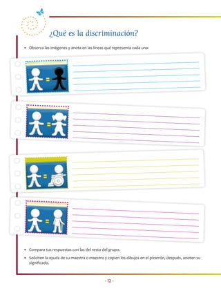 ¿Qué es la discriminación?
• Observa las imágenes y anota en las líneas qué representa cada una:




• Compara tus respuestas con las del resto del grupo.
• Soliciten la ayuda de su maestra o maestro y copien los dibujos en el pizarrón, después, anoten su
  signiﬁcado.



                                             • 12 •
 