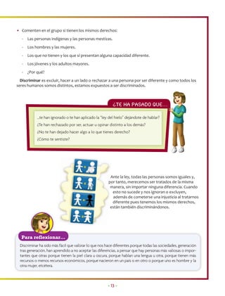• Comenten en el grupo si tienen los mismos derechos:
   -   Las personas indígenas y las personas mestizas.
   -   Los hombres y las mujeres.
   -   Los que no tienen y los que sí presentan alguna capacidad diferente.
   -   Los jóvenes y los adultos mayores.
   -   ¿Por qué?
  Discriminar es excluir, hacer a un lado o rechazar a una persona por ser diferente y como todos los
seres humanos somos distintos, estamos expuestos a ser discriminados.



                                                         ¿Te ha PASADO QUE…
                                                                          …

            …te han ignorado o te han aplicado la “ley del hielo” dejándote de hablar?
            ¿Te han rechazado por ser, actuar u opinar distinto a los demás?
            ¿No te han dejado hacer algo a lo que tienes derecho?
            ¿Cómo te sentiste?




                                                        Ante la ley, todas las personas somos iguales y,
                                                        A
                                                       por tanto, merecemos ser tratados de la misma
                                                       p
                                                        manera, sin importar ninguna diferencia. Cuando
                                                        m
                                                          esto no sucede y nos ignoran o excluyen,
                                                          además de cometerse una injusticia al tratarnos
                                                          diferente pues tenemos los mismos derechos,
                                                        están también discriminándonos.
                                                        e




  Para reflexionar…
 Discriminar ha sido más fácil que valorar lo que nos hace diferentes porque todas las sociedades, generación
 tras generación, han aprendido a no aceptar las diferencias, a pensar que hay personas más valiosas o impor-
 tantes que otras porque tienen la piel clara u oscura, porque hablan una lengua u otra, porque tienen más
 recursos o menos recursos económicos, porque nacieron en un país o en otro o porque uno es hombre y la
 otra mujer, etcétera.



                                                      • 13 •
 