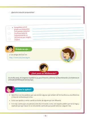 -     ¿Qué otra solución propondrías?




       • Compartan con el
         grupo sus respuestas
         y en parejas redacten
         una frase sobre la
         importancia de no
         discriminar por ningún
         motivo.




             Échale un ojo…

    a “Los amigos de Cora” en:
    http://www.cora-cora.org.mx




                                   ¿Qué pasa en Michoacán?

En el año 2009, el Congreso expidió la Ley para Prevenir y Eliminar la Discriminación y la Violencia en
el Estado de Michoacán de Ocampo.




             ¿Cómo lo aplico?

    • Identifica si en las palabras que usas existen algunas que señalen de forma ofensiva una diferencia
      y trata de cambiarlas por otras.
    • Evita usar apodos o reírte cuando se burlen de alguien por ser diferente.
    • Si te das cuenta que una persona está discriminando a otra, con respeto pídele que no lo haga y
      explícale por qué. Quizá no se está dando cuenta de que puede lastimar a alguien más.




                                                     • 15 •
 