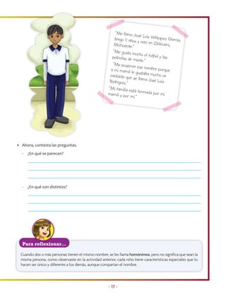“Me llamo Jo
                                                                           sé Luis Velázq
                                                          tengo 11 años                    uez García,
                                                                           y nací en Zitá
                                                          Michoacán.”                     cuaro,
                                                         “Me gusta m
                                                                         ucho el futbol
                                                         películas de m                 y las
                                                                          iedo.”
                                                         “Me pusieron
                                                                           es
                                                        a mi mamá le e nombre porque
                                                                         gustaba much
                                                       cantante que                     o un
                                                                      se llama José
                                                       Rodríguez.”                     Luis
                                                      “Mi familia es
                                                       M
                                                                      tá
                                                      mamá y por m formada por mi
                                                                       í.”




• Ahora, contesta las preguntas.
  -   ¿En qué se parecen?




  -   ¿En qué son distintos?




   Para reflexionar…

  Cuando dos o más personas tienen el mismo nombre, se les llama homónimos, pero no significa que sean la
  misma persona, como observaste en la actividad anterior, cada niño tiene características especiales que lo
  hacen ser único y diferente a los demás, aunque compartan el nombre.




                                                      • 17 •
 