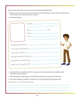 Ahora te toca presentarte, vamos a hacer una credencial de identiﬁcación.
• Dibuja tu cara en el cuadro, aunque no seas el o la mejor dibujante, trata de cuidar los detalles como
  la forma de tus ojos, cejas, boca, nariz y cabello.
• Completa las frases.



                               Me llamo:


                                Tengo                             años.

                                Nací en:
                                Vivo en:




    Mi familia está formada por:

    Lo que más me gusta hacer es:

    Lo que mejor me sale es:

     Mis mejores amigas y/o amigos son:

     Soy diferente a los demás porque:

     Merezco que me respeten porque:



• Cuando termines tu credencial, forma un equipo con otras compañeras y compañeros para
  compartir lo que escribieron.
• Comenten algunos otros rasgos o características que los hacen especiales y diferentes.
• Entre todo el equipo, completen y compartan con el resto del grupo la siguiente frase:
Somos valiosos y merecemos respeto porque:




                                              • 18 •
 