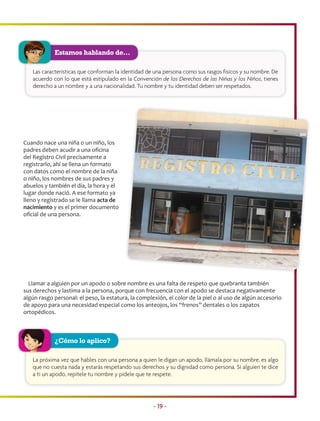Estamos hablando de…

   Las características que conforman la identidad de una persona como sus rasgos físicos y su nombre. De
   acuerdo con lo que está estipulado en la Convención de los Derechos de las Niñas y los Niños, tienes
   derecho a un nombre y a una nacionalidad. Tu nombre y tu identidad deben ser respetados.




Cuando nace una niña o un niño, los
padres deben acudir a una oﬁcina
del Registro Civil precisamente a
registrarlo, ahí se llena un formato
con datos como el nombre de la niña
o niño, los nombres de sus padres y
abuelos y también el día, la hora y el
lugar donde nació. A ese formato ya
lleno y registrado se le llama acta de
nacimiento y es el primer documento
oﬁcial de una persona.




  Llamar a alguien por un apodo o sobre nombre es una falta de respeto que quebranta también
sus derechos y lastima a la persona, porque con frecuencia con el apodo se destaca negativamente
algún rasgo personal: el peso, la estatura, la complexión, el color de la piel o al uso de algún accesorio
de apoyo para una necesidad especial como los anteojos, los “frenos” dentales o los zapatos
ortopédicos.



            ¿Cómo lo aplico?

   La próxima vez que hables con una persona a quien le digan un apodo, llámala por su nombre, es algo
   que no cuesta nada y estarás respetando sus derechos y su dignidad como persona. Si alguien te dice
   a ti un apodo, repítele tu nombre y pídele que te respete.




                                                     • 19 •
 