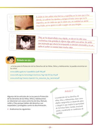 as en la cara que a los
                                     A Julián le han salido más barros y espinill
                                                                                     e como que no le
                                     demás. Le sobran los apodos y aunque él hac
                                                                                   en realidad se siente
                                     importa y se ríe cada vez que le dicen uno,
                                                                                   sus amigos.
                                     muy triste, ya no quiere ni salir a jugar con



                                        Paty se ha desarrollado muy rápido, un día
                                                                                    en la calle unos
                                        muchachos más grandes le dijeron algo sob
                                                                                    re sus senos. Se sintió
                                        tan incómoda que ahora ha empezado a cam
                                                                                     inar encorvada y no se
                                        quita el suéter ni cuando hace mucho calor.




            Échale un ojo…

   …a la Ley para la Protección de los Derechos de las Niñas, Niños y Adolescentes, la puedes encontrar en
   los sitios:
   www.cddhcu.gob.mx/LeyesBiblio/pdf/185.pdf
   www.cndh.org.mx/armonlegv3/archivos/leg/tab-05-ley-01.pdf
   www.unicef.org/mexico/spanish/mx_resources_ley_nacional.pdf




                                                                             Artículo 3°
Algunos de los artículos de La Ley para la Protección                                  derechos de
                                                               La protección de los
de los Derechos de las Niñas, Niños y Adolescentes                                    centes, tiene como
                                                               niñas, niños y adoles
se relacionan con casos como los de Ana, Manuel,
                                                                                       un desarrollo pleno
Julián y Paty porque hablan del derecho a ser                  objetivo asegurarles
                                                                                            la oportunidad
respetados y protegidos contra la discriminación.               e  integral, lo que implica
                                                                                         ental, emocional,
• Analicemos los siguientes:                                    de formarse física, m ndiciones de
                                                                                        en co
                                                                social y moralmente
                                                                 igualdad.
                                                                        a




                                                     • 21 •
 