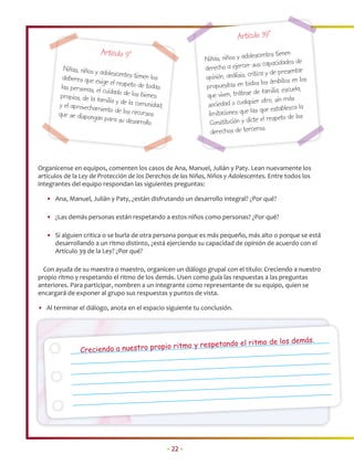 Artículo 39°
                        Artículo 9°                                                     centes tienen
                                                               Niñas, niños y adoles
                                                                                        s capacidades de
         Niñas, niños y ad                                     derecho a ejercer su
                           olescentes tienen                                           ca y de presentar
         deberes que exig                      los             opinión, análisis, críti
                           e el respeto de to                                            los ámbitos en los
        las personas, el                       das             propuestas en todos
                          cuidado de los b                                                familia, escuela,
        propios, de la fa                  ienes                que viven, trátese de
                          milia y de la com                                               otro, sin más
       y el aprovecham                      unidad,             sociedad o cualquier
                         iento de los recu                                               que establezca la
       que se dispongan                   rsos                  limitaciones que las
                           para su desarro                                               el respeto de los
                                            llo.                 Constitución y dicte
                                                                                           .
                                                                 derechos de terceros



Organícense en equipos, comenten los casos de Ana, Manuel, Julián y Paty. Lean nuevamente los
artículos de la Ley de Protección de los Derechos de las Niñas, Niños y Adolescentes. Entre todos los
integrantes del equipo respondan las siguientes preguntas:

   • Ana, Manuel, Julián y Paty, ¿están disfrutando un desarrollo integral? ¿Por qué?

   • ¿Las demás personas están respetando a estos niños como personas? ¿Por qué?

   • Si alguien critica o se burla de otra persona porque es más pequeño, más alto o porque se está
     desarrollando a un ritmo distinto, ¿está ejerciendo su capacidad de opinión de acuerdo con el
     Artículo 39 de la Ley? ¿Por qué?

  Con ayuda de su maestra o maestro, organicen un diálogo grupal con el título: Creciendo a nuestro
propio ritmo y respetando el ritmo de los demás. Usen como guía las respuestas a las preguntas
anteriores. Para participar, nombren a un integrante como representante de su equipo, quien se
encargará de exponer al grupo sus respuestas y puntos de vista.

• Al terminar el diálogo, anota en el espacio siguiente tu conclusión.



                                                                                                              s.
                                         io ritmo y respet            ando el ritmo de los demá
                Creciendo a nuestro prop




                                                      • 22 •
 