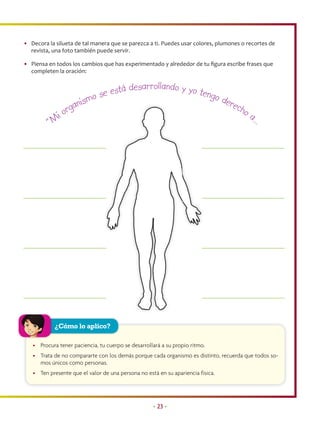 • Decora la silueta de tal manera que se parezca a ti. Puedes usar colores, plumones o recortes de
  revista, una foto también puede servir.

• Piensa en todos los cambios que has experimentado y alrededor de tu ﬁgura escribe frases que
  completen la oración:

                                       esarrollando y yo te
                              se está d                    n go d
                         ismo                                     ere
                 or ga n                                             cho
               i                                                         a               …
          “M




            ¿Cómo lo aplico?

   • Procura tener paciencia, tu cuerpo se desarrollará a su propio ritmo.
   • Trata de no compararte con los demás porque cada organismo es distinto, recuerda que todos so-
     mos únicos como personas.
   • Ten presente que el valor de una persona no está en su apariencia física.




                                                    • 23 •
 