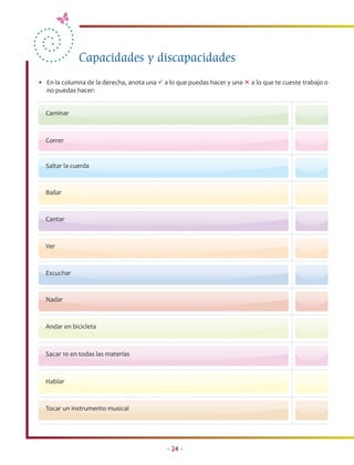 Capacidades y discapacidades
• En la columna de la derecha, anota una  a lo que puedas hacer y una  a lo que te cueste trabajo o
  no puedas hacer:


  Caminar



  Correr


  Saltar la cuerda


  Bailar


  Cantar



  Ver



  Escuchar


  Nadar



  Andar en bicicleta



  Sacar 10 en todas las materias



  Hablar



  Tocar un instrumento musical




                                            • 24 •
 