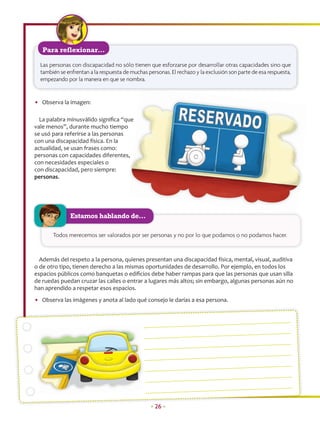 Para reflexionar…

  Las personas con discapacidad no sólo tienen que esforzarse por desarrollar otras capacidades sino que
  también se enfrentan a la respuesta de muchas personas. El rechazo y la exclusión son parte de esa respuesta,
  empezando por la manera en que se nombra.


• Observa la imagen:

  La palabra minusválido signiﬁca “que
                                     ue
vale menos”, durante mucho tiempo
se usó para referirse a las personas
con una discapacidad física. En la
actualidad, se usan frases como:
personas con capacidades diferentes, ,
con necesidades especiales o
con discapacidad, pero siempre:
personas.




               Estamos hablando de…

       Todos merecemos ser valorados por ser personas y no por lo que podamos o no podamos hacer.



  Además del respeto a la persona, quienes presentan una discapacidad física, mental, visual, auditiva
o de otro tipo, tienen derecho a las mismas oportunidades de desarrollo. Por ejemplo, en todos los
espacios públicos como banquetas o ediﬁcios debe haber rampas para que las personas que usan silla
de ruedas puedan cruzar las calles o entrar a lugares más altos; sin embargo, algunas personas aún no
han aprendido a respetar esos espacios.
• Observa las imágenes y anota al lado qué consejo le darías a esa persona.




                                                  • 26 •
 
