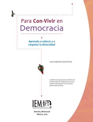 Para Con-Vivir en

              5
   Aprendo a valorar y a
   respetar la diversidad




                        Laura Gabriela Conde Flores
                                        onde




                        Cuaderno de apoyo para el alumno en
                        el desarrollo de competencias cívicas
                                             petencias
                        y éticas relacionadas con la cultura
                                            s
                        política democrática..




       Morelia, Michoacán
         México, 2010
 
