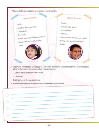 Algunos de los estereotipos se muestran a continuación.



               Las mujeres son:                                         Las hombres son:

                                                            - Fuertes
      - Débiles
                            r todo)                         - Insensibles (no lloran)
      - Sensibles (lloran po
                                                           - Independientes
       - Dependientes
                                                           - Valientes
       - Temerosas
                            tividades creativas            - Malos para las actividades creativ
       - Buenas para las ac                                                                    as
                            ncias exactas                  - Buenos para las ciencias exactas
        - Malas para las cie
                                                           - Infieles
        - Fieles




• Organicen entre todos, con apoyo de su maestra o maestro, un debate sobre los estereotipos de
  género. Usen como punto de partida estas preguntas:
  -   ¿Están de acuerdo con estas ideas?
  -   ¿Por qué?
• Expongan en orden sus opiniones.
• Al terminar el debate, redacten individualmente sus conclusiones.




                                                  • 30 •
 