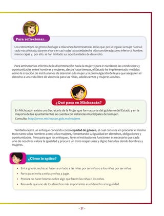 Para reflexionar…

 Los estereotipos de género dan lugar a relaciones discriminatorias en las que, por lo regular, la mujer ha resul-
 tado más afectada, durante años y en casi todas las sociedades ha sido considerada como inferior al hombre,
 menos capaz y, por ello, se han limitado sus oportunidades de desarrollo.


  Para aminorar los efectos de la discriminación hacia la mujer y para ir nivelando las condiciones y
oportunidades entre hombres y mujeres, desde hace tiempo, el Estado ha implementado medidas
como la creación de instituciones de atención a la mujer y la promulgación de leyes que aseguren el
derecho a una vida libre de violencia para las niñas, adolescentes y mujeres adultas.




                                     ¿Qué pasa en Michoacán?

  En Michoacán existe una Secretaría de la Mujer que forma parte del gobierno del Estado y en la
  mayoría de los ayuntamientos se cuenta con instancias municipales de la mujer.
  Consulta: http://www.michoacan.gob.mx/mujeres


  También existe un enfoque conocido como equidad de género, el cual consiste en procurar el mismo
trato tanto a los hombres como a las mujeres, fomentando su igualdad en derechos, obligaciones y
oportunidades. Pero para que los enfoques, leyes e instituciones funcionen es necesario que cada
uno de nosotros valore la igualdad y procure un trato respetuoso y digno hacia los demás hombres y
mujeres.



            ¿Cómo lo aplico?

   • Evita ignorar, rechazar, hacer a un lado a las niñas por ser niñas o a los niños por ser niños.
   • Participa e invita a niñas y niños a jugar.
   • Procura no hacer bromas sobre algo que hacen las niñas o los niños.
   • Recuerda que uno de los derechos más importantes es el derecho a la igualdad.




                                                         • 31 •
 