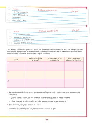 Opinión
                                           ¿Estás de acuerdo? sí/no
         “El mejor equipo de                                                             ¿Por qué?
         futbol del mundo es
         el Morelia.”
         Ana Luisa, 12 años.



                                            ¿Estás de acuerdo? sí/no                      ¿Por qué?
          Opinión
          “Los que están en la
          secundaria pueden ser
          novios, en la primaria sólo
           amigos.” Nancy 11 años.

  En equipos de cinco integrantes, compartan sus respuestas y analicen en cada caso si hay consenso
o disenso en las opiniones. Pueden levantar la mano para contar cuántos están de acuerdo y cuántos
en desacuerdo, si son más de tres votos, logran consenso.

                               ¿Cuántos están de         ¿Cuántos están en        ¿Hay consenso o
            Caso
                                   acuerdo?                desacuerdo?          disenso en el grupo?
1



2



3




• Compartan su análisis con los otros equipos y reﬂexionen entre todos a partir de las siguientes
  preguntas:
    -   ¿Quién tiene la razón, los que están de acuerdo o los que están en desacuerdo?
    -   ¿Qué les gustó o qué aprendieron de los argumentos de sus compañeros?
• Para terminar, completa la siguiente frase:

    Lo bueno de que en el grupo tengamos opiniones distintas es que:




                                                     • 33 •
 