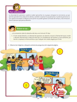Para reflexionar…
 La diversidad de opiniones, cuando se saben aprovechar en un grupo, enriquece la convivencia, ya que
 permite aprender de las ideas de los demás y también a expresar lo que pensamos. Cuando las personas no
 son capaces de aceptar la diferencia de opinión se pueden generar actitudes de rechazo y discriminación
 hacia la persona que piensa diferente.




              Échale un ojo…

     …a la convención sobre los derechos del niño, en el Artículo 13º dice:
     1. El niño tendrá derecho a la libertad de expresión; ese derecho incluirá la libertad de buscar, recibir
        y difundir informaciones e ideas de todo tipo, sin consideración de fronteras, ya sea oralmente, por
        escrito o impresas, en forma artística o por cualquier otro medio elegido por el niño.


• Observa las imágenes y después contesta las preguntas de la siguiente página.



                                                                                         1




                             2



                                                 • 34 •
 