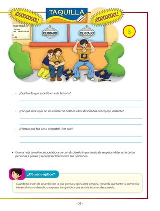 3




   -     ¿Qué fue lo que sucedió en esta historia?




   -     ¿Por qué crees que no les vendieron boletos a los aﬁcionados del equipo visitante?




   -     ¿Piensas que fue justo o injusto? ¿Por qué?




• En una hoja tamaño carta, elabora un cartel sobre la importancia de respetar el derecho de las
  personas a pensar y a expresar libremente sus opiniones.




               ¿Cómo lo aplico?

       Cuando no estés de acuerdo con lo que piensa u opina otra persona, recuerda que tanto tú como ella
       tienen el mismo derecho a expresar su opinión y que se vale estar en desacuerdo.




                                                       • 35 •
 