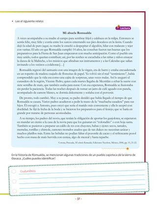 • Lee el siguiente relato:

                                                                                                           Lectura
                                            Mi abuela Romualda
    A veces acompañaba a su madre al campo para sembrar frijol y calabaza en la milpa. Entonces se
    sentía feliz, muy feliz y corría entre los surcos enterrando sus pies descalzos en la tierra. Cuando
    dejó la edad de puro jugar, su madre le enseñó a despepitar el algodón, hilar con malacate y tejer
    con varitas. El año en que Romualda cumplió 14 años, las cosechas fueron tan buenas que los
    preparativos para la Fiesta de San Juan empezaron con mucha anticipación. Como el pueblo era
    muy unido, todos querían contribuir; así, por las noches se escuchaba a las niñas y niños ensayar
    la danza de la Malinche, a los músicos que afinaban sus instrumentos y a las Calendas que salían
    invitando a los vecinos a colaborar.[…]
      Romualda regresó del santuario con una imagen de la virgen, era de barro y estaba encuadernada
    en un roperito de madera cuajado de florecitas de papel. Ya volvió sin el mal “sentimiento”, había
    comprendido que la vida era como una cajita de sorpresas, unas veces malas. Así lo aseguró el
    curandero de la región, Vicente Pedro, quien cada martes llegaba de Meztitlán a echar la suerte con
    siete semillas de maíz, que también usaba para curar. Con esa esperanza, Romualda se ilusionaba
    sin perder la paciencia. Todas las noches después de tomar un jarro de café aguado con panela,
    acompañado de camote blanco, se dormía dulcemente y soñaba con el porvenir.
      De pronto, todo cambió. Muy a su pesar, su padre decidió que había llegado el tiempo de que
    Romualda se casara. Varios padres acudieron a pedir la mano de la “muchacha casadera” para sus
    hijos. Él escogió a Antonio, pues creyó que sería el marido más conveniente y ella lo aceptó con
    docilidad. Se fijó la fecha de la boda y se hicieron los preparativos para el festejo, que se haría en
    grande por tratarse de personas acomodadas.
      A su tiempo, los padres del novio, que tenían la obligación de aportar los guajolotes, se esperaron
    en mandar un ciento a la casa de la novia para que los guisaran en “coloradito” o con hoja santa.
    También se pusieron a preparar un caldo de res con chayotes, habas y ejotes secos, tamales,
    memelas, tortillas y chimole, camotes morados asados que de tan dulces no necesitan azúcar y
    muchos platillos más. Entre las bebidas no podían faltar el pozontle de cacao y el refrescante pozol
    hecho con masa de maíz hervida con ceniza, algo de mezcal y hasta tepache.
                                        Corona, Pascuala, Mi abuela Romualda, Ediciones Tecolote, México, 2006, pp. 15, 21-22.




En la historia de Romualda, se mencionan algunas tradiciones de un pueblo zapoteca de la sierra de
Oaxaca. ¿Cuáles puedes identiﬁcar?



       Costumbres:




                                                          • 37 •
 