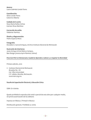 Autora:
Laura Gabriela Conde Flores

Coordinación:
Silvia Conde Flores
Colectivo Albanta

Cuidado de la serie:
Rosa María Núñez Ochoa
Carmen Rivas Martínez

Corrección de estilo:
Valdemar Ramírez

Diseño y diagramación:
Pedro Esparza Mora

Fotografía:
Oswaldo A. García Enriquez, Archivo Instituto Electoral de Michoacán

Ilustración de interiores:
Jesús Enrique Gil de Mária y Campos,
Bee Design (Jessica Ayrin Ramírez Zetina)

Para Con-Vivir en Democracia. Cuaderno Aprendo a valorar y a respetar la diversidad


Primera edición, 2010

© Instituto Electoral de Michoacán
  Bruselas No. 118
  Col. Villa Universidad
  C.P. 58060, Morelia, Michoacán.
  www.iem.org.mx


Vocalía de Capacitación Electoral y Educación Cívica


ISBN: En trámite


Queda prohibida la reproducción total o parcial de esta obra por cualquier medio,
sin previa autorización de los editores

Impreso en México / Printed in Mexico

Distribución gratuita. Prohibida su venta




                                                       •2•
 