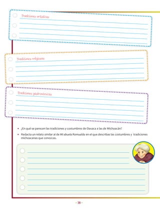 Tradiciones artísticas:




Tradiciones religiosas:




Tradiciones gastronómicas:




• ¿En qué se parecen las tradiciones y costumbres de Oaxaca a las de Michoacán?
• Redacta un relato similar al de Mi abuela Romualda en el que describas las costumbres y tradiciones
  michoacanas que conozcas.




                                             • 38 •
 