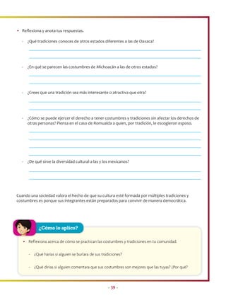 • Reﬂexiona y anota tus respuestas.

   -     ¿Qué tradiciones conoces de otros estados diferentes a las de Oaxaca?




   -     ¿En qué se parecen las costumbres de Michoacán a las de otros estados?




   -     ¿Crees que una tradición sea más interesante o atractiva que otra?




   -     ¿Cómo se puede ejercer el derecho a tener costumbres y tradiciones sin afectar los derechos de
         otras personas? Piensa en el caso de Romualda a quien, por tradición, le escogieron esposo.




   -     ¿De qué sirve la diversidad cultural a las y los mexicanos?




Cuando una sociedad valora el hecho de que su cultura esté formada por múltiples tradiciones y
costumbres es porque sus integrantes están preparados para convivir de manera democrática.




               ¿Cómo lo aplico?

       • Reflexiona acerca de cómo se practican las costumbres y tradiciones en tu comunidad.

          - ¿Qué harías si alguien se burlara de sus tradiciones?

          - ¿Qué dirías si alguien comentara que sus costumbres son mejores que las tuyas? ¿Por qué?



                                                        • 39 •
 