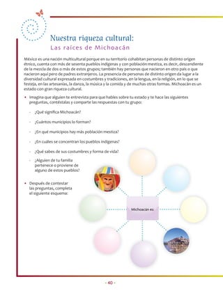 Nuestra riqueza cultural:
               La s ra íces de M ich o a cá n
México es una nación multicultural porque en su territorio cohabitan personas de distinto origen
étnico, cuenta con más de sesenta pueblos indígenas y con población mestiza, es decir, descendiente
de la mezcla de dos o más de estos grupos; también hay personas que nacieron en otro país o que
nacieron aquí pero de padres extranjeros. La presencia de personas de distinto origen da lugar a la
diversidad cultural expresada en costumbres y tradiciones, en la lengua, en la religión, en lo que se
festeja, en las artesanías, la danza, la música y la comida y de muchas otras formas. Michoacán es un
estado con gran riqueza cultural.
• Imagina que alguien te entrevista para que hables sobre tu estado y te hace las siguientes
  preguntas, contéstalas y comparte las respuestas con tu grupo:

   -   ¿Qué signiﬁca Michoacán?

   -   ¿Cuántos municipios lo forman?

   -   ¿En qué municipios hay más población mestiza?

   -   ¿En cuáles se concentran los pueblos indígenas?

   -   ¿Qué sabes de sus costumbres y forma de vida?

   -   ¿Alguien de tu familia
       pertenece o proviene de
       alguno de estos pueblos?


• Después de contestar
  las preguntas, completa
  el siguiente esquema:


                                                            Michoacán es:




                                             • 40 •
 