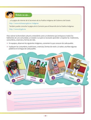 Échale un ojo…

   …a la página de internet de la Secretaría de los Pueblos Indígenas del Gobierno del Estado:
   http://www.michoacan.gob.mx/indigenas
   También puedes consultar la página de la Comisión para el Desarrollo de los Pueblos Indígenas:
   http://www.cdi.gob.mx


Para valorar la diversidad cultural y entenderla como un elemento que enriquece a todos los
habitantes de una comunidad, un estado o un país es necesario aprender a respetar las tradiciones,
costumbres, creencias y formas de vida.
• En equipos, observen las siguientes imágenes, comenten lo que conocen de cada pueblo.
• Expliquen las costumbres, tradiciones, creencias, formas de vestir y si saben, escriban algunas
  palabras en la lengua de cada pueblo.




                                                                             io
                                                                        Jñat
                     cha                                                    ahua
                                                                                 )
                 épe               Hñahñ                               (maz                 Nah
            Purh sco)                     u                        3                             ua
                   a              (otom
        1     (tar                      í)       2                                                    4




   1




                                                     • 41 •
 