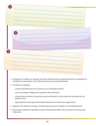 2




            3




4




    • Compartan su trabajo con el grupo. Escuchen atentamente las exposiciones de sus compañeros y
      completen su descripción con la información que les parezca importante.

    • Comenten en el grupo:

        -   ¿Cómo sería Michoacán si no contara con su diversidad cultural?

        -   ¿Las comunidades indígenas son objeto de discriminación?

        -   ¿De qué manera afecta a las personas que las rechacen o no las tomen en cuenta por ser de
            distinta etnia?

        -   ¿Qué podemos hacer para evitar la discriminación por motivos de origen étnico?

    • Redacta en la mitad de una hoja, una frase que promueva el respeto a la diversidad cultural.

    • Entre todos, elaboren un periódico mural en la pared del salón o de la escuela con las frases que
      redactaron.




                                                   • 42 •
 