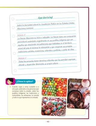 ¿Qué dice la ley?

                                                itución Política de los   Estados Unidos
          Sobre la diversidad cultural la Const
          Mexicanos menciona:

           Artículo 2º.                                                                sición
                                                  ivisible. La Nación tiene una compo
           La Nación Mexicana es única e ind
                                                    e en sus pueblos indígenas que son
           pluricultural sustentada originalment
                                                    nes que habitaban en el territorio
           aquellos que descienden de poblacio
                                                   zación y que conservan sus propias
            actual del país al iniciarse la coloni                                        s.
                                                  culturales y políticas, o parte de ella
            instituciones sociales, económicas,

            Artículo 4°.                                                            ar,
                                                 culturales que les permiten expres
            Todas las personas tienen derechos
                                                 propia cultura.
            difundir y desarrollar libremente su




         ¿Cómo lo aplico?

• Cuando viajes a otras ciudades o a
  otro país, platícales a las personas que
  conozcas sobre tu estado, sobre los
  pueblos indígenas, las tradiciones y
  costumbres, las artesanías, la comida
  y todo lo que representa a tu estado.




                                                  • 43 •
 