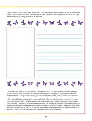 Comparte con tu grupo lo que escribiste acerca de las imágenes. Elije otro sitio de Michoacán que te
parezca que deben conocer las niñas y niños de otras partes del país, elabora un dibujo de ese lugar,
anota dónde se localiza y por qué es interesante.




  El respeto y el aprecio de la diversidad, como hemos visto a lo largo de este cuaderno, se logra
cuando reconocemos que todas las personas somos iguales en dignidad y que cada quien tiene
derecho a tener su propia forma de ser, actuar, pensar, sentir, creer, vivir y convivir con los demás.
  Pero además de ser un asunto de personas, la diversidad también tiene que ver con otros seres
vivos como los animales y las plantas y con el medio ambiente en el que todos esos seres habitan.
Valorar toda la variedad de seres vivos y ecosistemas con los que tenemos contacto directo, cercano
o indirecto, cuidar la naturaleza y sus recursos, representa también respetar y apreciar la diversidad,
sólo que, en este caso, se trata de la biodiversidad, es decir de la existencia de una gran variedad de
animales y plantas en ecosistemas como el desierto, el mar o las montañas.



                                                    • 45 •
 