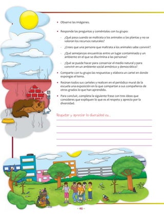 • Observa las imágenes.

• Responde las preguntas y coméntalas con tu grupo:
   -   ¿Qué pasa cuando se maltrata a los animales o las plantas y no se
       valoran los recursos naturales?
   -   ¿Crees que una persona que maltrata a los animales sabe convivir?
   -   ¿Qué semejanzas encuentras entre un lugar contaminado y un
       ambiente en el que se discrimina a las personas?
   -   ¿Qué se puede hacer para conservar el medio natural y para
       convivir en un ambiente social armónico y democrático?
• Comparte con tu grupo las respuestas y elabora un cartel en donde
  expongas el tema.
• Reúnan todos sus carteles y realicen en el periódico mural de la
  escuela una exposición en la que compartan a sus compañeros de
  otros grados lo que han aprendido.
• Para concluir, completa la siguiente frase con tres ideas que
  consideres que expliquen lo que es el respeto y aprecio por la
  diversidad.


Respetar y apreciar la diversidad es…




                • 46 •
 