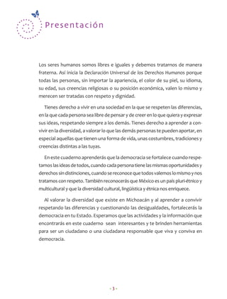 Present a ción



Los seres humanos somos libres e iguales y debemos tratarnos de manera
fraterna. Así inicia la Declaración Universal de los Derechos Humanos porque
todas las personas, sin importar la apariencia, el color de su piel, su idioma,
su edad, sus creencias religiosas o su posición económica, valen lo mismo y
merecen ser tratadas con respeto y dignidad.

  Tienes derecho a vivir en una sociedad en la que se respeten las diferencias,
en la que cada persona sea libre de pensar y de creer en lo que quiera y expresar
sus ideas, respetando siempre a los demás. Tienes derecho a aprender a con-
vivir en la diversidad, a valorar lo que las demás personas te pueden aportar, en
especial aquellas que tienen una forma de vida, unas costumbres, tradiciones y
creencias distintas a las tuyas.

  En este cuaderno aprenderás que la democracia se fortalece cuando respe-
tamos las ideas de todos, cuando cada persona tiene las mismas oportunidades y
derechos sin distinciones, cuando se reconoce que todos valemos lo mismo y nos
tratamos con respeto. También reconocerás que México es un país pluri-étnico y
multicultural y que la diversidad cultural, lingüística y étnica nos enriquece.

  Al valorar la diversidad que existe en Michoacán y al aprender a convivir
respetando las diferencias y cuestionando las desigualdades, fortalecerás la
democracia en tu Estado. Esperamos que las actividades y la información que
encontrarás en este cuaderno sean interesantes y te brinden herramientas
para ser un ciudadano o una ciudadana responsable que viva y conviva en
democracia.




                                     •3•
 