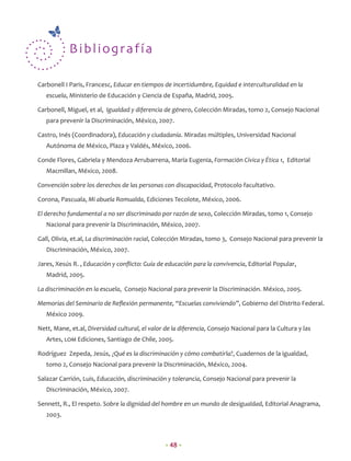 B ib l iogra fía

Carbonell I Paris, Francesc, Educar en tiempos de incertidumbre, Equidad e interculturalidad en la
   escuela, Ministerio de Educación y Ciencia de España, Madrid, 2005.

Carbonell, Miguel, et al, Igualdad y diferencia de género, Colección Miradas, tomo 2, Consejo Nacional
   para prevenir la Discriminación, México, 2007.

Castro, Inés (Coordinadora), Educación y ciudadanía. Miradas múltiples, Universidad Nacional
   Autónoma de México, Plaza y Valdés, México, 2006.

Conde Flores, Gabriela y Mendoza Arrubarrena, María Eugenia, Formación Cívica y Ética 1, Editorial
   Macmillan, México, 2008.

Convención sobre los derechos de las personas con discapacidad, Protocolo facultativo.

Corona, Pascuala, Mi abuela Romualda, Ediciones Tecolote, México, 2006.

El derecho fundamental a no ser discriminado por razón de sexo, Colección Miradas, tomo 1, Consejo
   Nacional para prevenir la Discriminación, México, 2007.

Gall, Olivia, et.al, La discriminación racial, Colección Miradas, tomo 3, Consejo Nacional para prevenir la
   Discriminación, México, 2007.

Jares, Xesús R. , Educación y conﬂicto: Guía de educación para la convivencia, Editorial Popular,
   Madrid, 2005.

La discriminación en la escuela, Consejo Nacional para prevenir la Discriminación. México, 2005.

Memorias del Seminario de Reﬂexión permanente, “Escuelas conviviendo”, Gobierno del Distrito Federal.
   México 2009.

Nett, Mane, et.al, Diversidad cultural, el valor de la diferencia, Consejo Nacional para la Cultura y las
   Artes, LOM Ediciones, Santiago de Chile, 2005.

Rodríguez Zepeda, Jesús, ¿Qué es la discriminación y cómo combatirla?, Cuadernos de la igualdad,
   tomo 2, Consejo Nacional para prevenir la Discriminación, México, 2004.

Salazar Carrión, Luis, Educación, discriminación y tolerancia, Consejo Nacional para prevenir la
   Discriminación, México, 2007.

Sennett, R., El respeto. Sobre la dignidad del hombre en un mundo de desigualdad, Editorial Anagrama,
   2003.



                                                 • 48 •
 