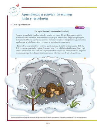 Aprendiendo a convivir de manera
                    justa y respetuosa
• Lee el siguiente relato.
                                                                                                             Lectura

                                         Un lugar llamado convivencia (Anónimo)
           Durante la era glacial, muchos animales morían por causa del frío. Los puercoespines,
           percibiendo esta situación, acordaron vivir en grupos; así se daban abrigo y se protegían
           mutuamente. Pero las espinas de cada uno herían a los vecinos más próximos, justamente a
           aquellos que le brindaban calor, y por eso, se separaban unos de otros.
             Pero volvieron a sentir frío y tuvieron que tomar una decisión: o desaparecían de la faz
           de la tierra o aceptaban las espinas de sus vecinos. Con sabiduría, decidieron volver a vivir
           juntos. Aprendieron así a vivir con las pequeñas heridas que una relación cercana les podía
           ocasionar, porque lo realmente importante era el calor del otro. Y así, sobrevivieron.1




1
    Gobierno del Distrito Federal. Memorias del Seminario de Reﬂexión permanente,“Escuelas conviviendo”, diciembre de 2009.



                                                           •6•
 