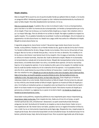 Rèspèt i disiplina.
Kiko ta rèspèt? Mi ta asumi ku ora mi puntra kualke hende pa splikami kiko ta rèspèt, e lo resulta
un pregunta difisil. Hendenan grandi ta papia tur dia i reklama konstantemente ku muchanan di
awor ta falta rèspèt. Pero kiko eksaktamente nan kemen, mi no sa.
Kiko ta e esensia di rèspèt. E palabra riba su mes no ta bisami nada. E no ta un komportashon,
pero mas bien e ta referi na manera ku bo ta komportabo. Un hende su komportashon por ta ku
of sin rèspèt. P'esei nan ta bisa p.e un mucha ta falta rèspèt pa su mayor. Den relashon entre e
yu i su mayor falta algu. Pero te ahinda mi no sa kiko ta rèspèt. Na ingles e palabra ta respect na
spaño respeto. Tin un palabra hulandes ku ta eerbied. E verbo ta eerbiedigen. Ora mi tradusié na
papiamentu e ta bira duna honor na. Awoki nos a yega untiki mas serka di e nifikashon di rèspèt.
Rèspèt ta ensera duna honor na.
E siguiente pregunta ta: duna honor na ken?. Na prome luga mester duna honor na e otro
hende, na bo próhimo. Pasobra e ta un hende meskos ku bo, igual na abo bo tin ku dun'e honor.
Tur hende ta diferente for di otro. Ningun hende no ta meskos. Pero nos tur di kua kolo of rasa
ta igual. Nos tur ta mes un hende krea pa dios, i nos tur tin mes un derecho. Pa e motibu ei mi
tin ku duna e otro honor i esei kemen kumi tin ku respet'e. Ora mi yega un kaminda, mi drenta
un ofisina mi mester kuminda , bisa bon dia. Esaki ta demostra rèspèt. Maske mi no konosebo
mi ta kuminda Ku e saludo aki mi ta duna bo honor. Rèspèt den komportashon ta bai mas leu ku
duna honor, e ta tambe duna balor na e otro, e ta tambe duna apresio. Un kos ku nos ta bisa
hopi ta: mi ta respeta bo opinion. E no ta meskos ku dimi, pero mi ta respete. En realidat nos ke
bisa ku esaki bo tambe meskos ku mi tin e derecho di tin bo opinion. I no ta pasobra di bo ta
otro for di mi, esaki kemen ku esun di bo ta inferior of menos bon. I esaki ta hopi importante
den nos relashon ku otro. Rèspèt pa un otro ta skucha e otro ora e ta papia, dun'e chens pa bisa
loke e tin ku bisa, no insult'e pasobra su punto di bista ta otro. No hasi bofon di otro, no
redikulisa e otro. No papia malu di otro, no hasi redu riba otro. Pues rèspèt pa un hende ta
rekonose e balor di un otro hende. Diskriminashon ta falta di rèspèt. Ora bo ta kere ku abo por
tur kos mihó ku otro hende tambe ta falta di rèspèt. Egoismo ta muestra di falta di rèspèt pa e
otro. Si mi haña un invitashon pa bai un resepshon anto nan bisami ku mi mester bini ku bachi i
dashi mi ta hasie maske mi no ta gusta bisti dashi ku bachi. Pero komo muestra di rèspèt pa e
persona ku a invitami i su reglanan ku e a pone mi ta bisti e bachi. Un hende ku rèspèt ta un
hende ku ta tene kuenta ku e otro.
Duna balor na bo próhimo, respeta bo próhimo ta mas importante pero mesun importante ta
duna honor, balor na bo mes. Pues respeta bo mes. Kada unu di nos tin un kurpa, un parti
mental-spiritual (bo sinti, emoshonnan i deseonan) i un parti sosial-kultural (bo famia,bo
amigunan, bo skol i bo kultura) Un hende ku ta respeta su mes ta duna honor i balor na tur e
tres aspektonan aki. Bo mester duna nan balor, pasobra nan ta un regalo di kreashon di Dios ku
nos a risibi i ku ta un instrumento importante pa bo logra algu. Respeta bo mes, respet propio ta
respet pa bo kurpa. Bo ta duna bo kurpa balor ora bo ta kuida bo kurpa. Ku kuida bo kurpa mi no
kemen, pinta bo kurpa, hopi, dorna bo kurpa di mas. Pero na prome luga kuida salu di bo kurpa :
 