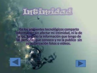 IntimidadEn los ambientes tecnológicos comparto información sin afectar mi intimidad, ni la de otros. Respeto la información que tengo de las personas que conozco y no la publico  sin su autorización fotos o videos.  