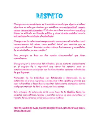 RESPETO
El respeto o reconocimiento es la consideración de que alguien o incluso
algo tiene un valor por sí mismo y se establece como reciprocidad: respeto
mutuo, reconocimiento mutuo. El término se refiere a cuestiones morales y
éticas, es utilizado en filosofía política y otras ciencias sociales como la
antropología, la sociología y la psicología.1

El respeto en las relaciones interpersonales comienza en el individuo, en el
reconocimiento del mismo como entidad única2 que necesita que se
comprenda al otro.3 Consiste en saber valorar los intereses y necesidades
de otro individuo en una reunión.4

Este principio    se basa en dos teorías ético-morales5         que dicen
textualmente:

El respeto por la autonomía del individuo, que se sustenta esencialmente
en el respeto de la capacidad que tienen las personas para su
autodeterminación en relación con las determinadas opciones individuales
de que disponen.

Protección de los individuos con deficiencias o disminución de su
autonomía en el que se plantea y exige que todas aquellas personas que
sean vulnerables o dependientes resulten debidamente protegidas contra
cualquier intención de daño o abuso por otras partes.

Este principio de autonomía sirvió como base de la bioética desde los
aspectos sociopolíticos, legales y morales aunque no para garantizar el
respeto de las personas en las transacciones médicas




ESTE PRINCIPIO SE BASA EN DOS TEORÍAS ÉTICO-MORALES5 QUE DICEN
TEXTUALMENTE:
 