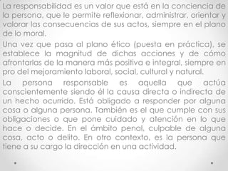 La responsabilidad es un valor que está en la conciencia de
la persona, que le permite reflexionar, administrar, orientar y
valorar las consecuencias de sus actos, siempre en el plano
de lo moral.
Una vez que pasa al plano ético (puesta en práctica), se
establece la magnitud de dichas acciones y de cómo
afrontarlas de la manera más positiva e integral, siempre en
pro del mejoramiento laboral, social, cultural y natural.
La persona responsable es aquella que actúa
conscientemente siendo él la causa directa o indirecta de
un hecho ocurrido. Está obligado a responder por alguna
cosa o alguna persona. También es el que cumple con sus
obligaciones o que pone cuidado y atención en lo que
hace o decide. En el ámbito penal, culpable de alguna
cosa, acto o delito. En otro contexto, es la persona que
tiene a su cargo la dirección en una actividad.
 