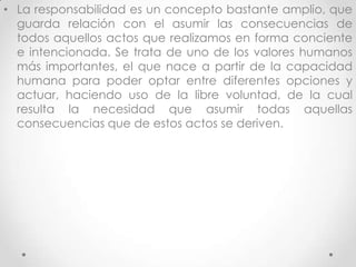 • La responsabilidad es un concepto bastante amplio, que
guarda relación con el asumir las consecuencias de
todos aquellos actos que realizamos en forma conciente
e intencionada. Se trata de uno de los valores humanos
más importantes, el que nace a partir de la capacidad
humana para poder optar entre diferentes opciones y
actuar, haciendo uso de la libre voluntad, de la cual
resulta la necesidad que asumir todas aquellas
consecuencias que de estos actos se deriven.
 