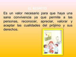 EL RESPETO
Es un valor necesario para que haya una
sana convivencia ya que permite a las
personas, reconocer, apreciar, valorar y
aceptar las cualidades del prójimo y sus
derechos.