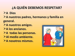¿A QUIÉN DEBEMOS RESPETAR?
A Dios
A nuestros padres, hermanos y familia en
general.
A nuestros amigos.
A los ancianos.
A todas las personas.
Al medio ambiente.
A nosotros mismos.