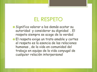EL RESPETO
Significa valorar a los demás acatar su
autoridad y considerar su dignidad . El
respeto siempre se acoge de la verdad
El respeto exige un trato amable y cortes
el respeto es la esencia de las relaciones
humanas , de la vida en comunidad del
trabajo en equipo de la vida conyugal de
cualquier relación interpersonal