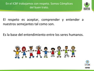 En el ICBF trabajamos con respeto. Somos Cómplices
del buen trato.
El respeto es aceptar, comprender y entender a
nuestros semejantes tal como son.
Es la base del entendimiento entre los seres humanos.
 